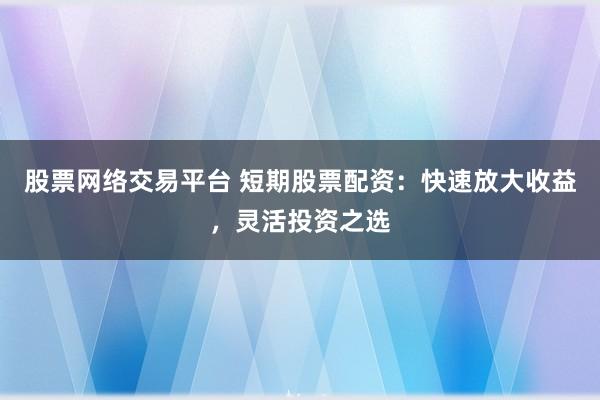 股票网络交易平台 短期股票配资：快速放大收益，灵活投资之选