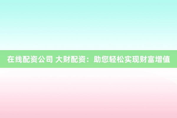 在线配资公司 大财配资：助您轻松实现财富增值