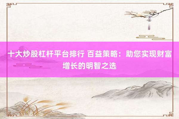 十大炒股杠杆平台排行 百益策略：助您实现财富增长的明智之选