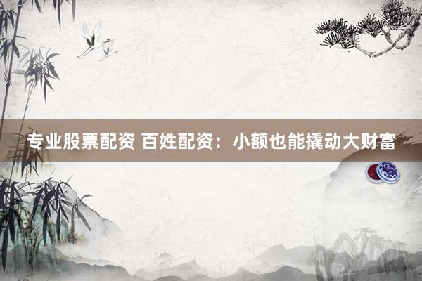 专业股票配资 百姓配资：小额也能撬动大财富
