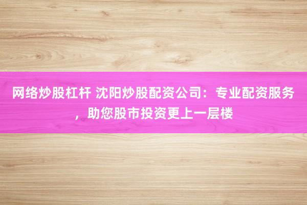 网络炒股杠杆 沈阳炒股配资公司：专业配资服务，助您股市投资更上一层楼