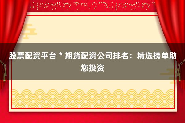 股票配资平台 * 期货配资公司排名：精选榜单助您投资