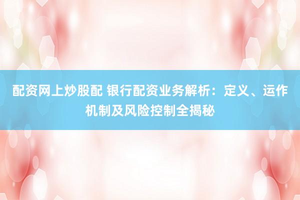 配资网上炒股配 银行配资业务解析：定义、运作机制及风险控制全揭秘