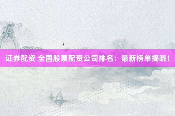 证券配资 全国股票配资公司排名：最新榜单揭晓！