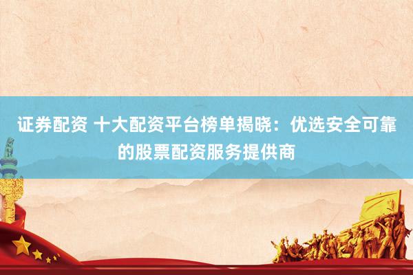 证券配资 十大配资平台榜单揭晓：优选安全可靠的股票配资服务提供商