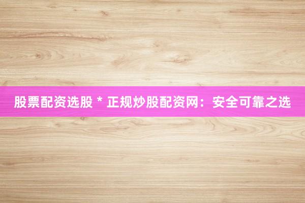 股票配资选股 * 正规炒股配资网：安全可靠之选