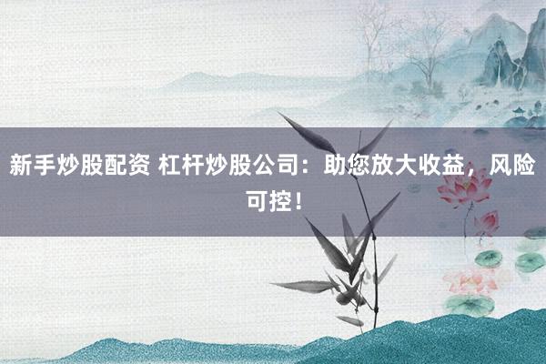 新手炒股配资 杠杆炒股公司：助您放大收益，风险可控！