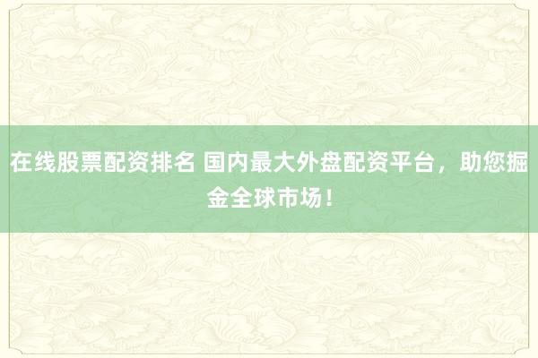 在线股票配资排名 国内最大外盘配资平台，助您掘金全球市场！