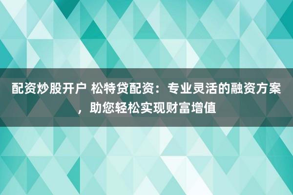 配资炒股开户 松特贷配资：专业灵活的融资方案，助您轻松实现财富增值