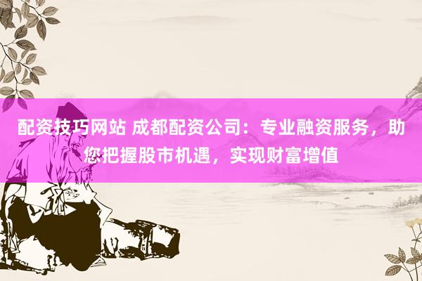 配资技巧网站 成都配资公司：专业融资服务，助您把握股市机遇，实现财富增值