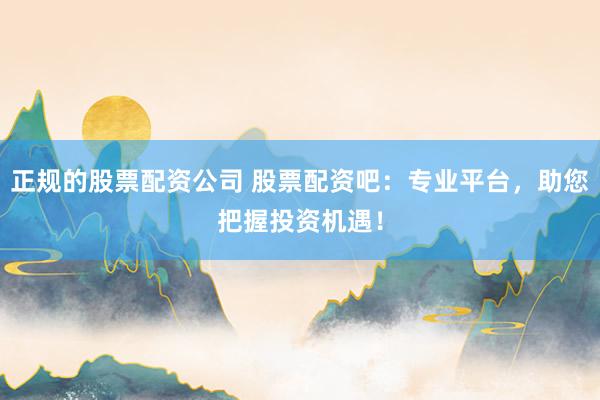 正规的股票配资公司 股票配资吧：专业平台，助您把握投资机遇！