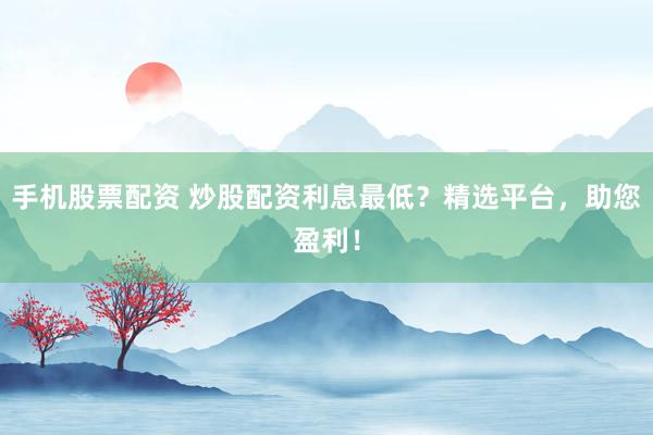 手机股票配资 炒股配资利息最低？精选平台，助您盈利！