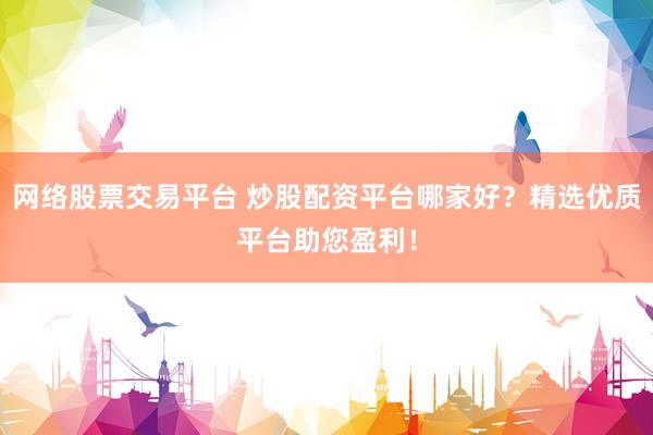 网络股票交易平台 炒股配资平台哪家好？精选优质平台助您盈利！