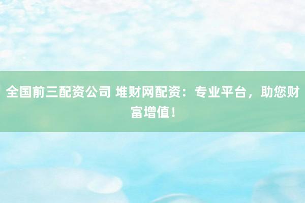 全国前三配资公司 堆财网配资：专业平台，助您财富增值！
