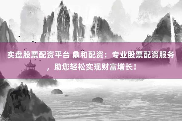 实盘股票配资平台 鼎和配资：专业股票配资服务，助您轻松实现财富增长！