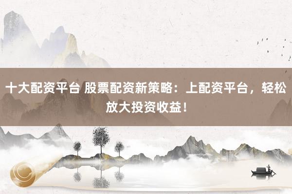 十大配资平台 股票配资新策略：上配资平台，轻松放大投资收益！