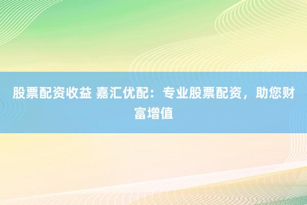 股票配资收益 嘉汇优配：专业股票配资，助您财富增值