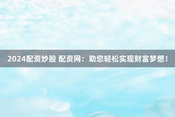 2024配资炒股 配资网：助您轻松实现财富梦想！