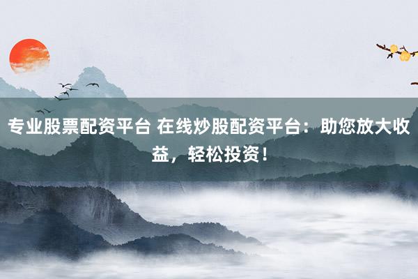 专业股票配资平台 在线炒股配资平台：助您放大收益，轻松投资！