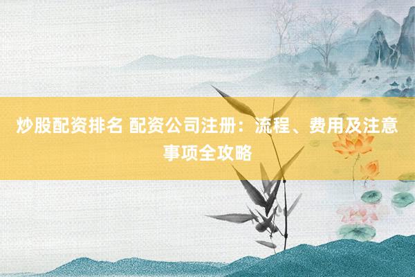炒股配资排名 配资公司注册：流程、费用及注意事项全攻略