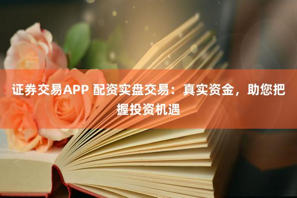 证券交易APP 配资实盘交易：真实资金，助您把握投资机遇