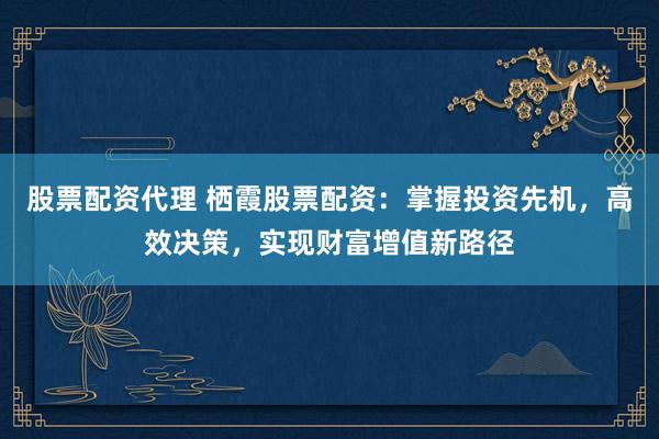 股票配资代理 栖霞股票配资：掌握投资先机，高效决策，实现财富增值新路径
