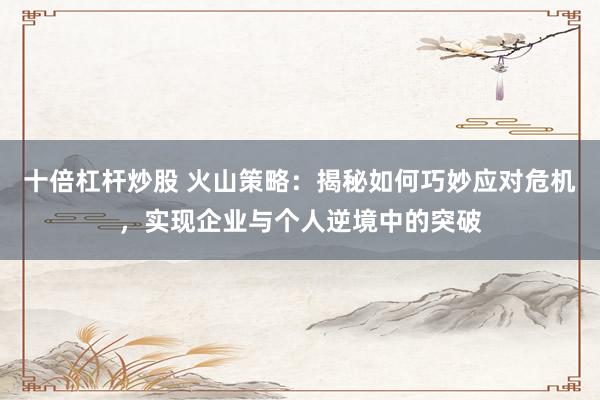 十倍杠杆炒股 火山策略：揭秘如何巧妙应对危机，实现企业与个人逆境中的突破