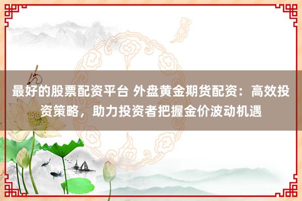 最好的股票配资平台 外盘黄金期货配资：高效投资策略，助力投资者把握金价波动机遇