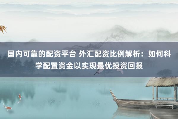 国内可靠的配资平台 外汇配资比例解析：如何科学配置资金以实现最优投资回报