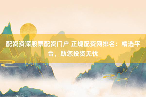 配资资深股票配资门户 正规配资网排名：精选平台，助您投资无忧