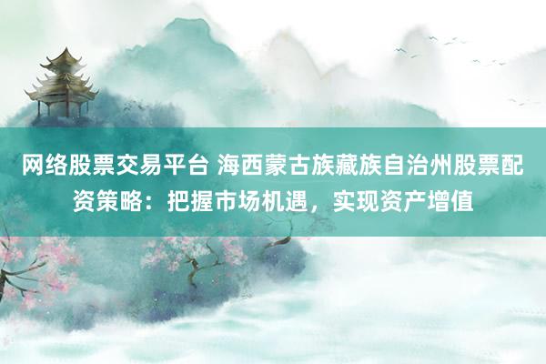 网络股票交易平台 海西蒙古族藏族自治州股票配资策略：把握市场机遇，实现资产增值