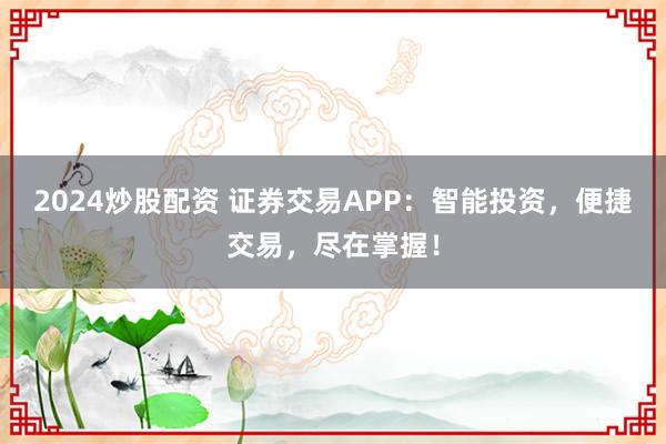 2024炒股配资 证券交易APP：智能投资，便捷交易，尽在掌握！