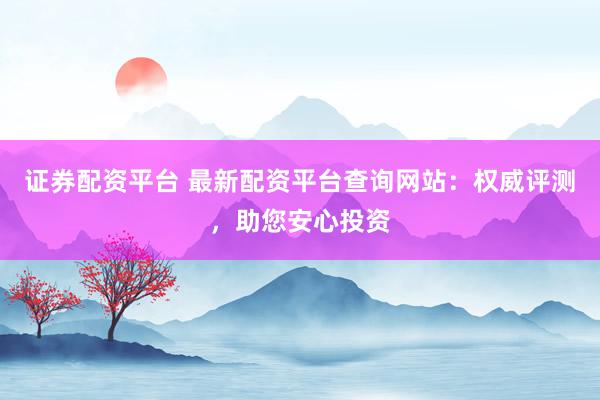 证券配资平台 最新配资平台查询网站：权威评测，助您安心投资