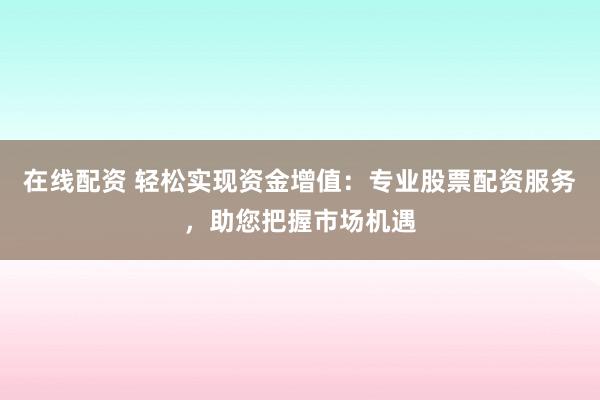 在线配资 轻松实现资金增值：专业股票配资服务，助您把握市场机遇