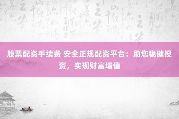 股票配资手续费 安全正规配资平台：助您稳健投资，实现财富增值