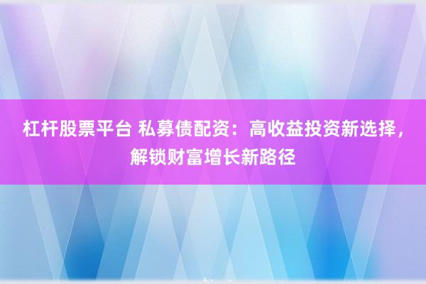 杠杆股票平台 私募债配资：高收益投资新选择，解锁财富增长新路径