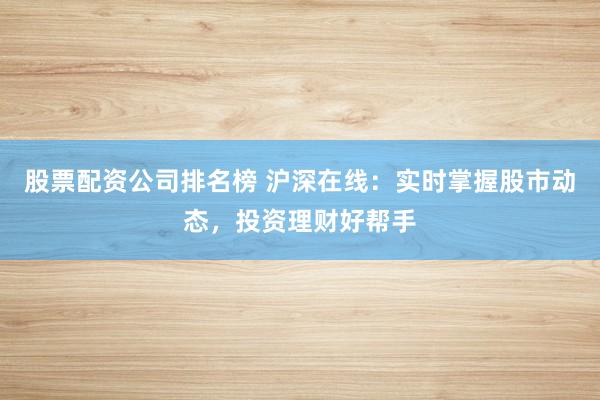 股票配资公司排名榜 沪深在线：实时掌握股市动态，投资理财好帮手