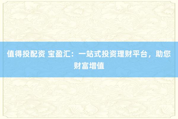 值得投配资 宝盈汇：一站式投资理财平台，助您财富增值