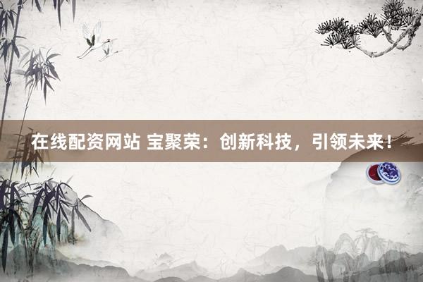 在线配资网站 宝聚荣：创新科技，引领未来！