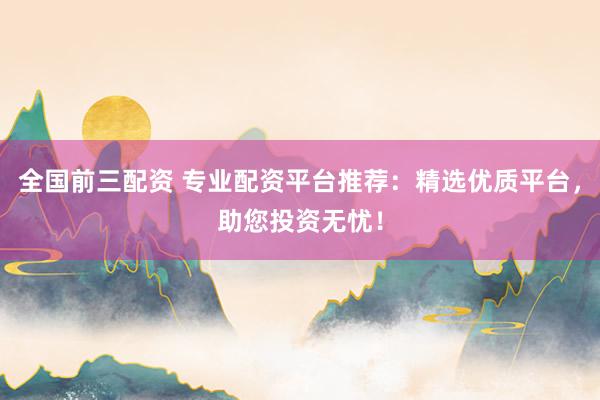 全国前三配资 专业配资平台推荐：精选优质平台，助您投资无忧！