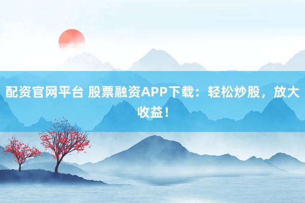 配资官网平台 股票融资APP下载：轻松炒股，放大收益！