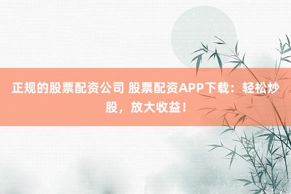 正规的股票配资公司 股票配资APP下载：轻松炒股，放大收益！
