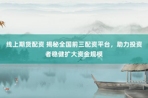 线上期货配资 揭秘全国前三配资平台，助力投资者稳健扩大资金规模