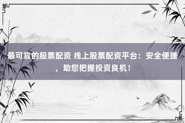 最可靠的股票配资 线上股票配资平台：安全便捷，助您把握投资良机！