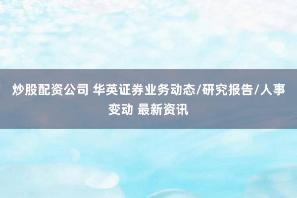 炒股配资公司 华英证券业务动态/研究报告/人事变动 最新资讯