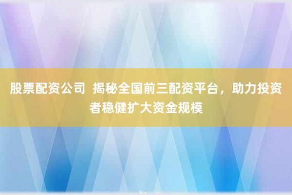 股票配资公司  揭秘全国前三配资平台，助力投资者稳健扩大资金规模