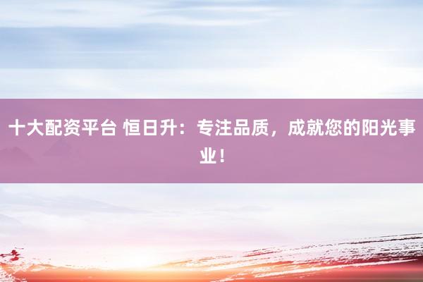 十大配资平台 恒日升：专注品质，成就您的阳光事业！
