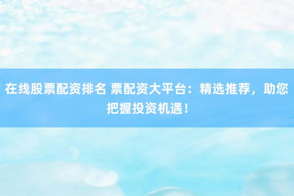 在线股票配资排名 票配资大平台：精选推荐，助您把握投资机遇！