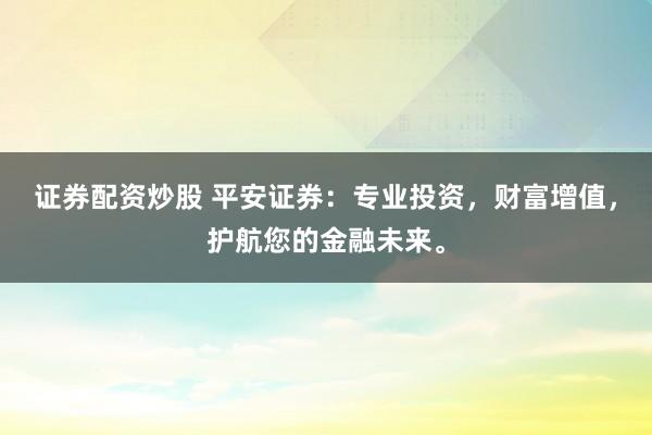 证券配资炒股 平安证券：专业投资，财富增值，护航您的金融未来。