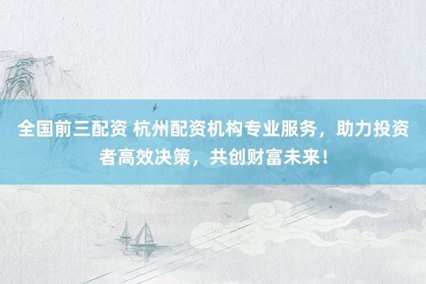 全国前三配资 杭州配资机构专业服务，助力投资者高效决策，共创财富未来！